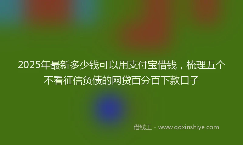 2025年最新多少钱可以用支付宝借钱，梳理五个不看征信负债的网贷百分百下款口子