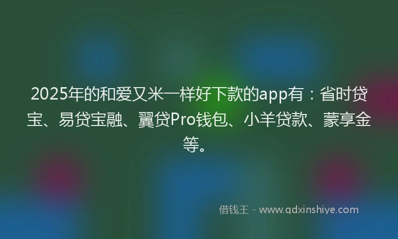 2025年的和爱又米一样好下款的app有：省时贷宝、易贷宝融、翼贷Pro钱包、小羊贷款、蒙享金等。