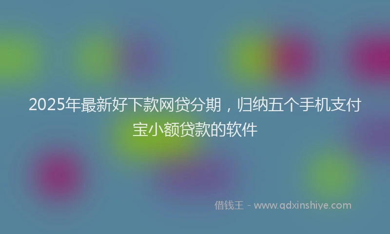 2025年最新好下款网贷分期，归纳五个手机支付宝小额贷款的软件