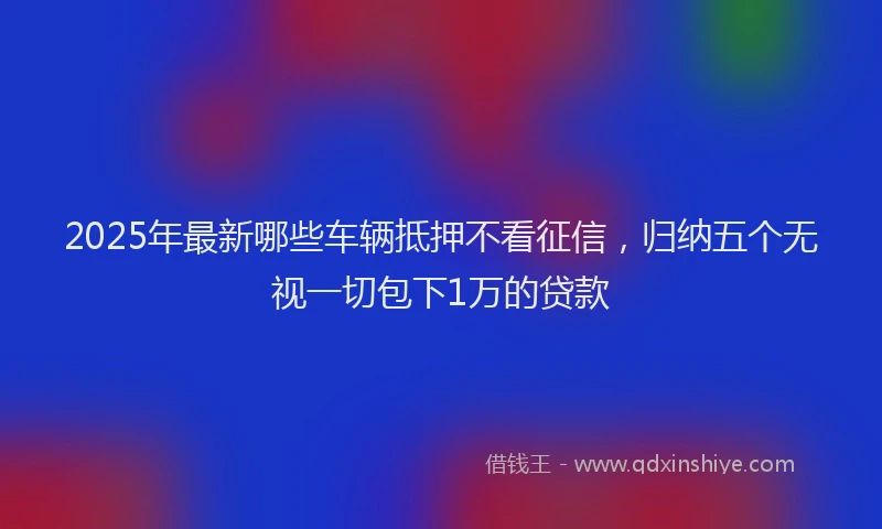 2025年最新哪些车辆抵押不看征信，归纳五个无视一切包下1万的贷款