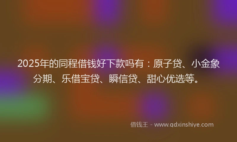 2025年的同程借钱好下款吗有：原子贷、小金象分期、乐借宝贷、瞬信贷、甜心优选等。