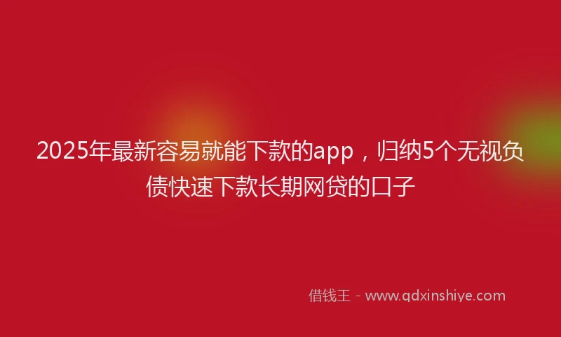 2025年最新容易就能下款的app，归纳5个无视负债快速下款长期网贷的口子