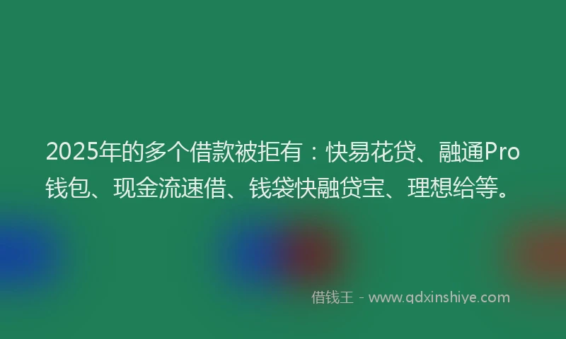 2025年的多个借款被拒有：快易花贷、融通Pro钱包、现金流速借、钱袋快融贷宝、理想给等。