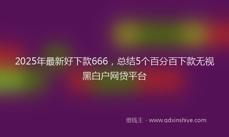 2025年最新好下款666，总结5个百分百下款无视黑白户网贷平台