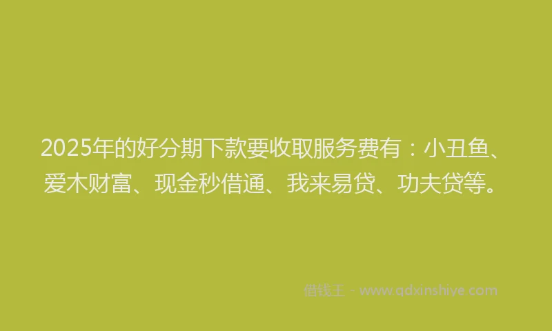 2025年的好分期下款要收取服务费有：小丑鱼、爱木财富、现金秒借通、我来易贷、功夫贷等。