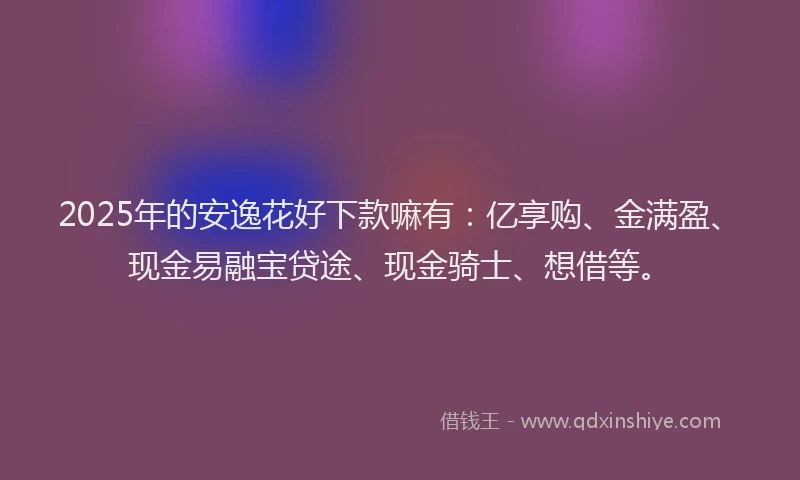 2025年的安逸花好下款嘛有：亿享购、金满盈、现金易融宝贷途、现金骑士、想借等。