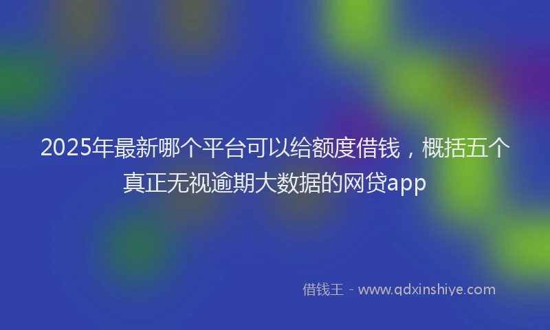2025年最新哪个平台可以给额度借钱，概括五个真正无视逾期大数据的网贷app