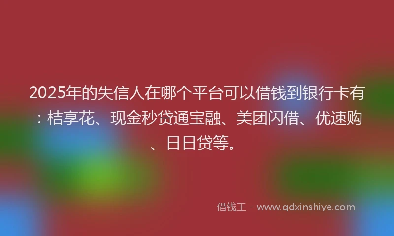 2025年的失信人在哪个平台可以借钱到银行卡有：桔享花、现金秒贷通宝融、美团闪借、优速购、日日贷等。
