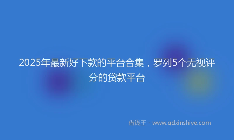 2025年最新好下款的平台合集，罗列5个无视评分的贷款平台