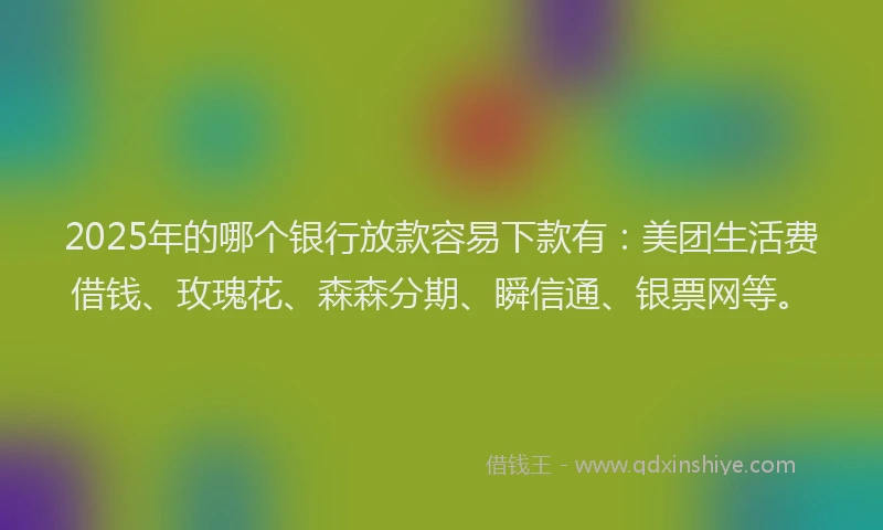2025年的哪个银行放款容易下款有：美团生活费借钱、玫瑰花、森森分期、瞬信通、银票网等。