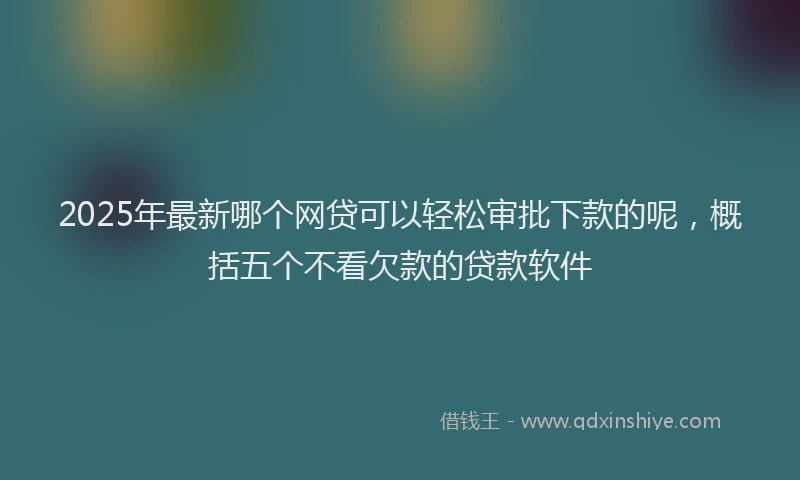 2025年最新哪个网贷可以轻松审批下款的呢，概括五个不看欠款的贷款软件