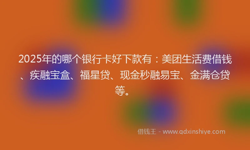 2025年的哪个银行卡好下款有：美团生活费借钱、疾融宝盒、福星贷、现金秒融易宝、金满仓贷等。