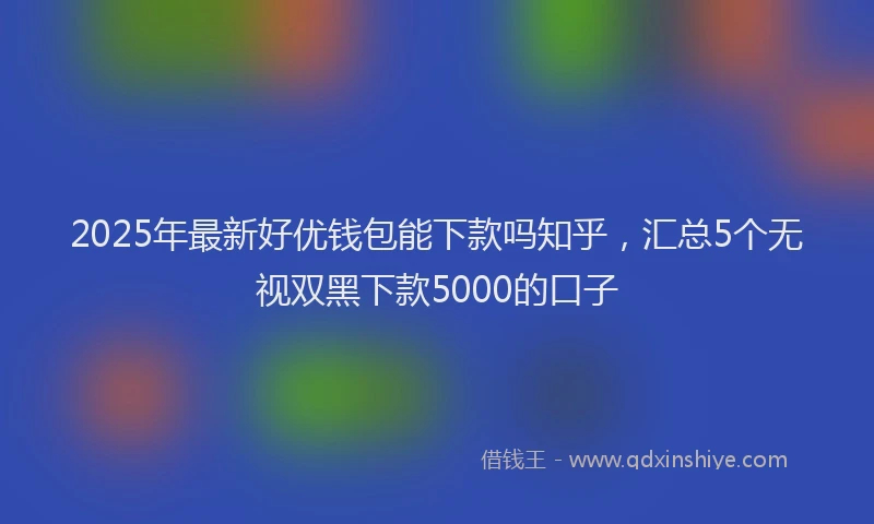 2025年最新好优钱包能下款吗知乎，汇总5个无视双黑下款5000的口子