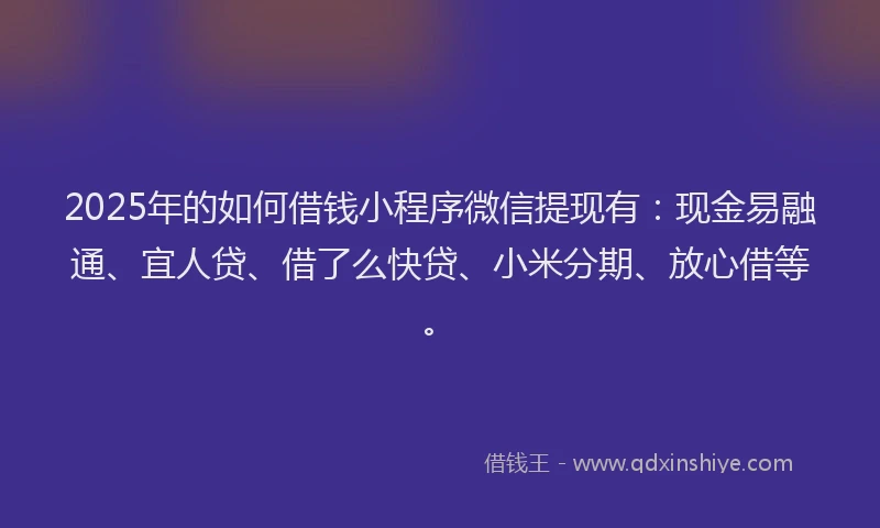 2025年的如何借钱小程序微信提现有：现金易融通、宜人贷、借了么快贷、小米分期、放心借等。