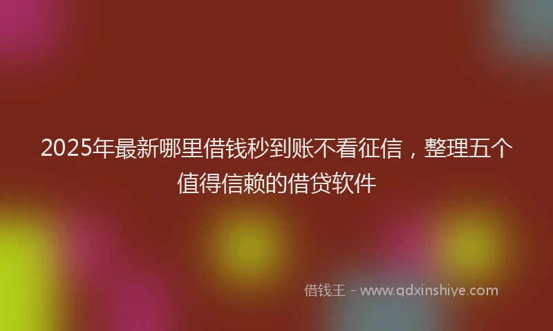 2025年最新哪里借钱秒到账不看征信，整理五个值得信赖的借贷软件