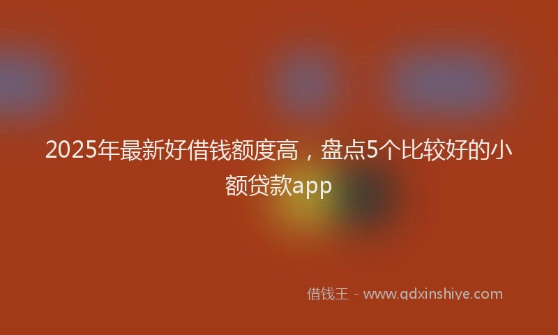 2025年最新好借钱额度高，盘点5个比较好的小额贷款app