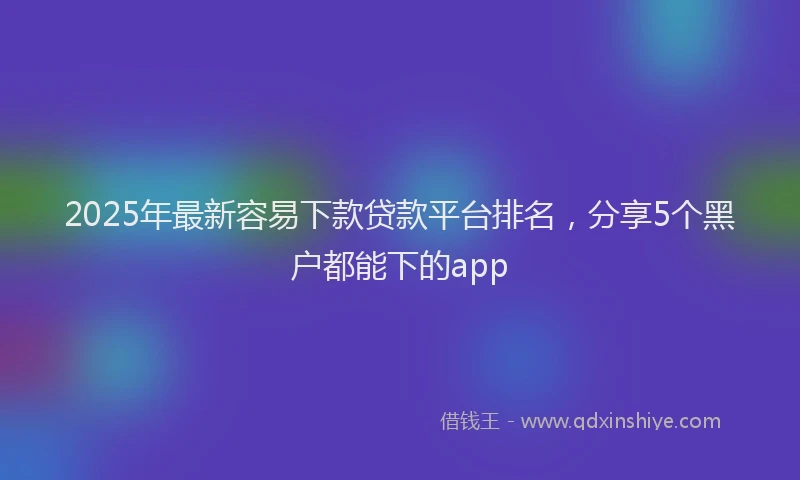 2025年最新容易下款贷款平台排名，分享5个黑户都能下的app