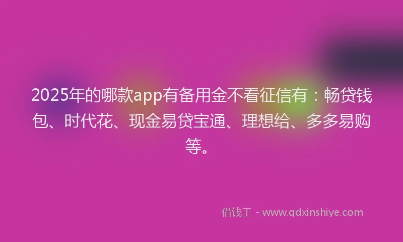 2025年的哪款app有备用金不看征信有：畅贷钱包、时代花、现金易贷宝通、理想给、多多易购等。