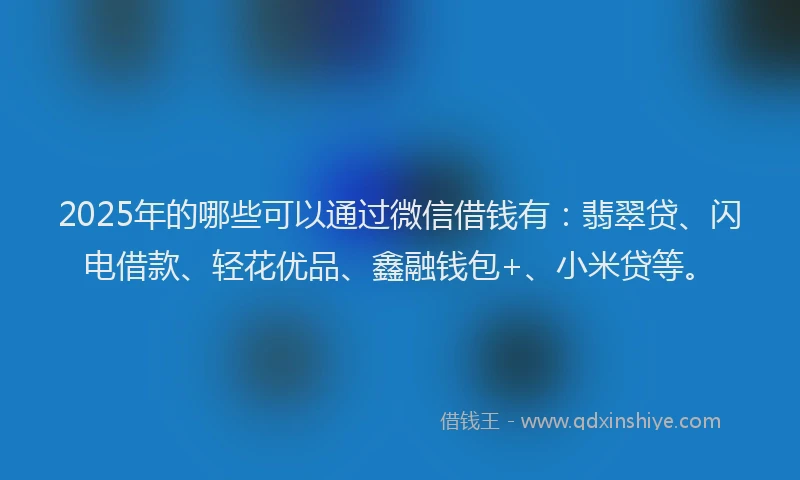 2025年的哪些可以通过微信借钱有：翡翠贷、闪电借款、轻花优品、鑫融钱包+、小米贷等。