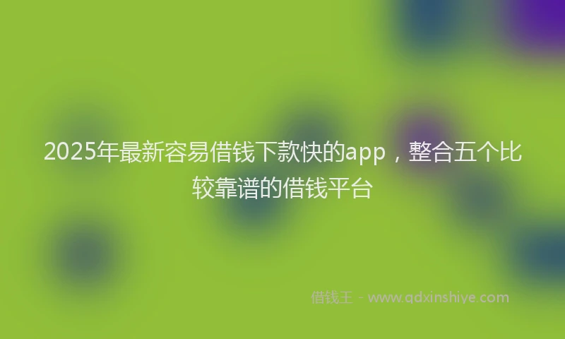 2025年最新容易借钱下款快的app，整合五个比较靠谱的借钱平台