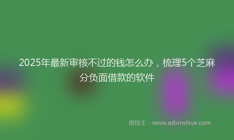 2025年最新审核不过的钱怎么办，梳理5个芝麻分负面借款的软件