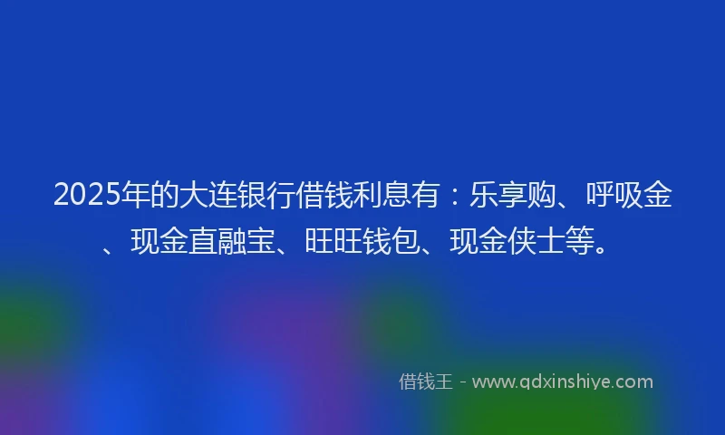 2025年的大连银行借钱利息有：乐享购、呼吸金、现金直融宝、旺旺钱包、现金侠士等。