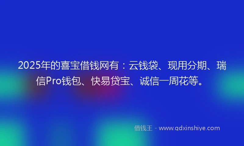 2025年的喜宝借钱网有：云钱袋、现用分期、瑞信Pro钱包、快易贷宝、诚信一周花等。