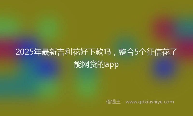 2025年最新吉利花好下款吗，整合5个征信花了能网贷的app