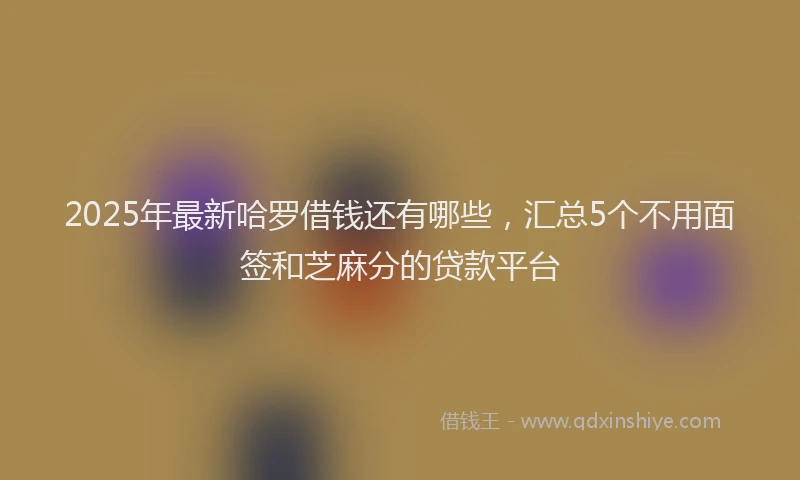 2025年最新哈罗借钱还有哪些，汇总5个不用面签和芝麻分的贷款平台