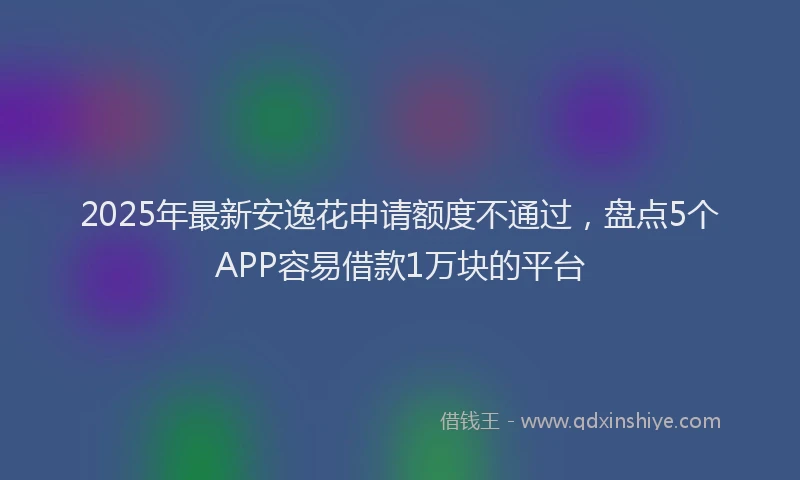 2025年最新安逸花申请额度不通过，盘点5个APP容易借款1万块的平台
