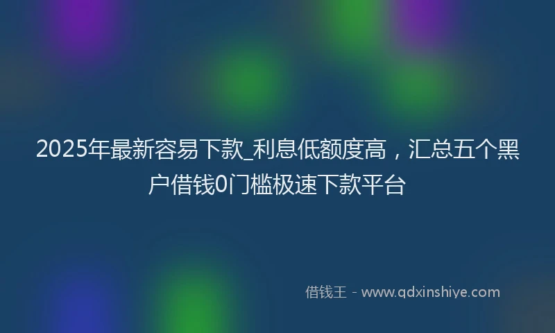 2025年最新容易下款_利息低额度高，汇总五个黑户借钱0门槛极速下款平台