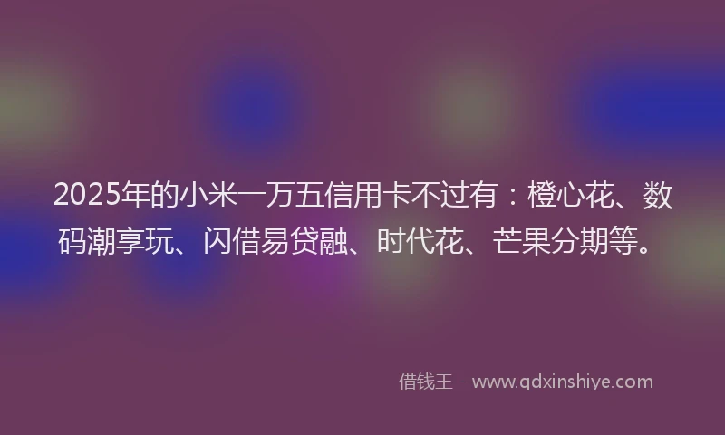 2025年的小米一万五信用卡不过有：橙心花、数码潮享玩、闪借易贷融、时代花、芒果分期等。