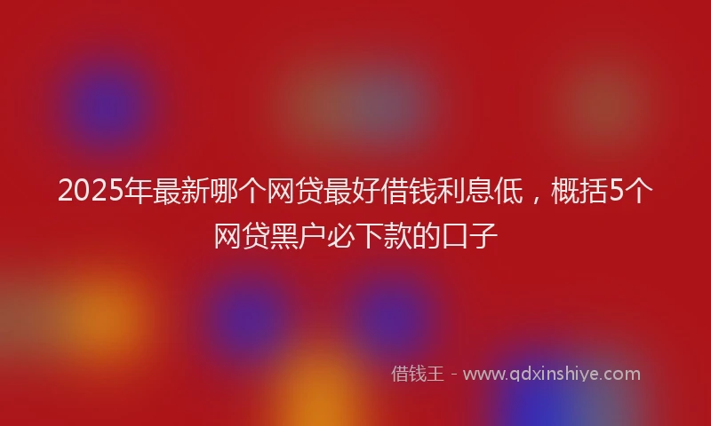 2025年最新哪个网贷最好借钱利息低，概括5个网贷黑户必下款的口子
