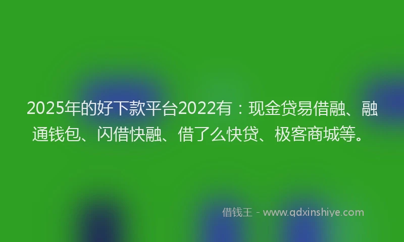 2025年的好下款平台2022有：现金贷易借融、融通钱包、闪借快融、借了么快贷、极客商城等。