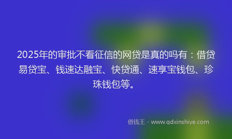 2025年的审批不看征信的网贷是真的吗有：借贷易贷宝、钱速达融宝、快贷通、速享宝钱包、珍珠钱包等。