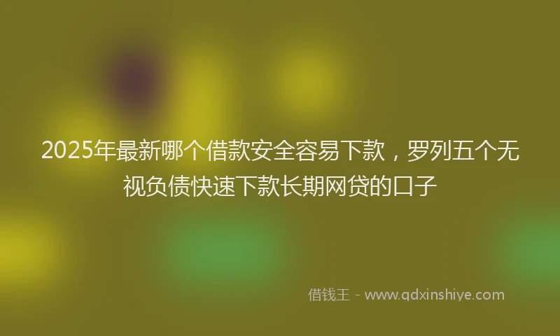 2025年最新哪个借款安全容易下款，罗列五个无视负债快速下款长期网贷的口子