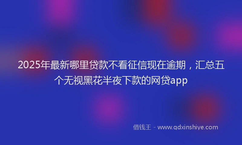 2025年最新哪里贷款不看征信现在逾期，汇总五个无视黑花半夜下款的网贷app