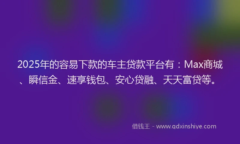 2025年的容易下款的车主贷款平台有：Max商城、瞬信金、速享钱包、安心贷融、天天富贷等。