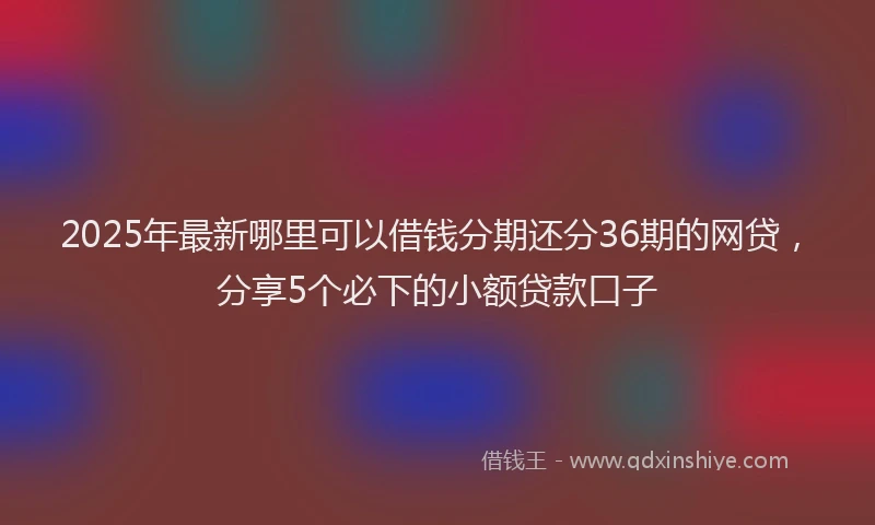 2025年最新哪里可以借钱分期还分36期的网贷，分享5个必下的小额贷款口子