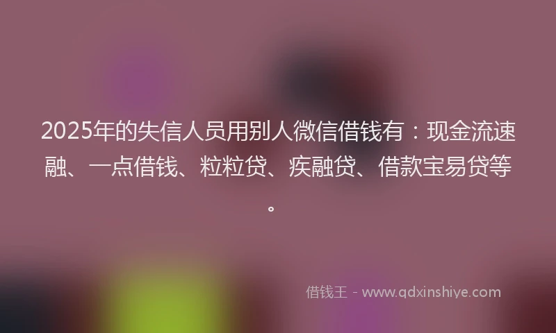 2025年的失信人员用别人微信借钱有：现金流速融、一点借钱、粒粒贷、疾融贷、借款宝易贷等。