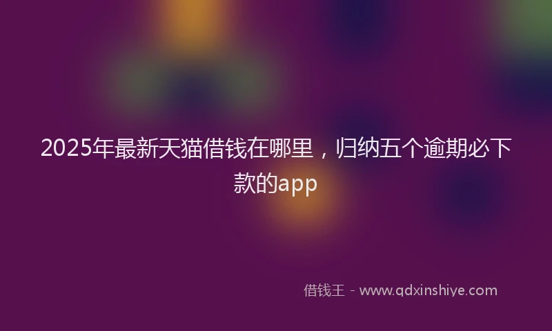 2025年最新天猫借钱在哪里，归纳五个逾期必下款的app