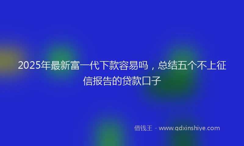 2025年最新富一代下款容易吗，总结五个不上征信报告的贷款口子