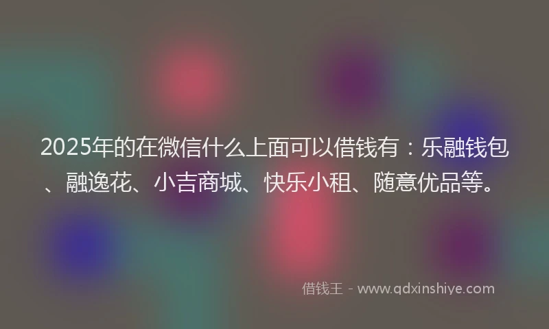 2025年的在微信什么上面可以借钱有：乐融钱包、融逸花、小吉商城、快乐小租、随意优品等。