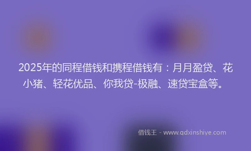 2025年的同程借钱和携程借钱有：月月盈贷、花小猪、轻花优品、你我贷-极融、速贷宝盒等。
