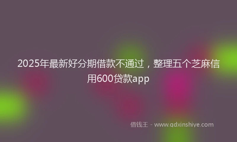 2025年最新好分期借款不通过，整理五个芝麻信用600贷款app