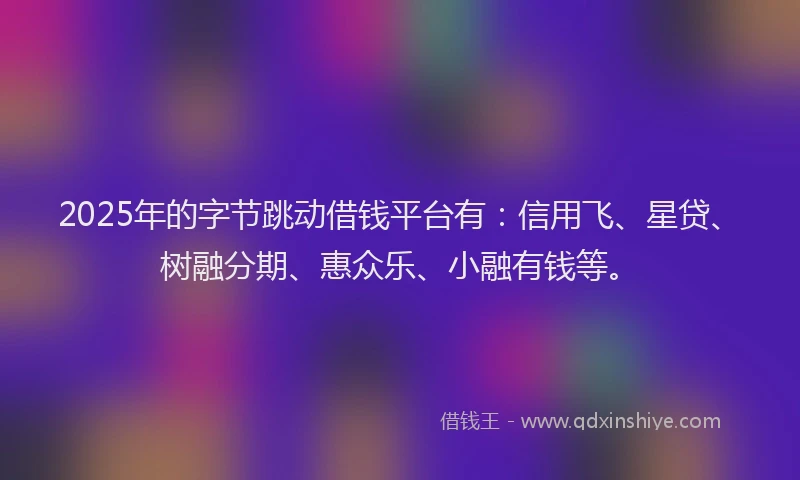 2025年的字节跳动借钱平台有：信用飞、星贷、树融分期、惠众乐、小融有钱等。