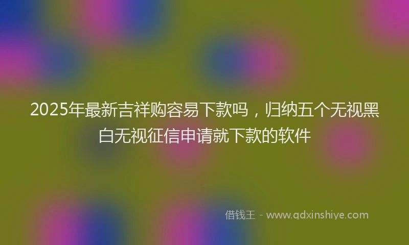 2025年最新吉祥购容易下款吗，归纳五个无视黑白无视征信申请就下款的软件