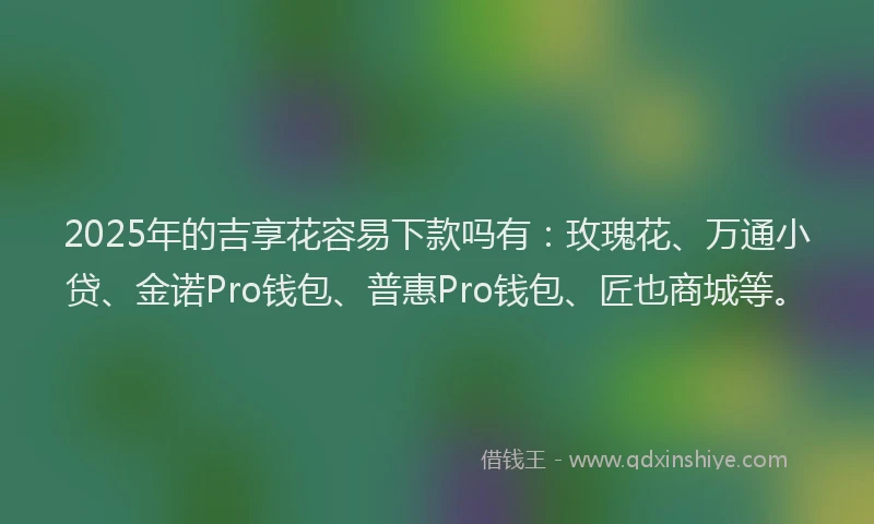 2025年的吉享花容易下款吗有：玫瑰花、万通小贷、金诺Pro钱包、普惠Pro钱包、匠也商城等。