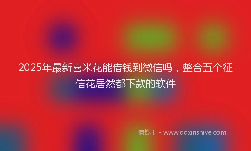 2025年最新喜米花能借钱到微信吗，整合五个征信花居然都下款的软件