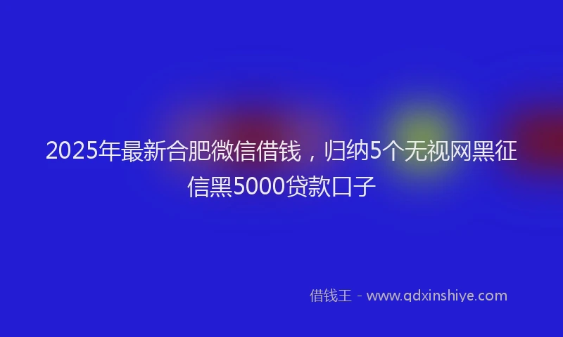 2025年最新合肥微信借钱，归纳5个无视网黑征信黑5000贷款口子
